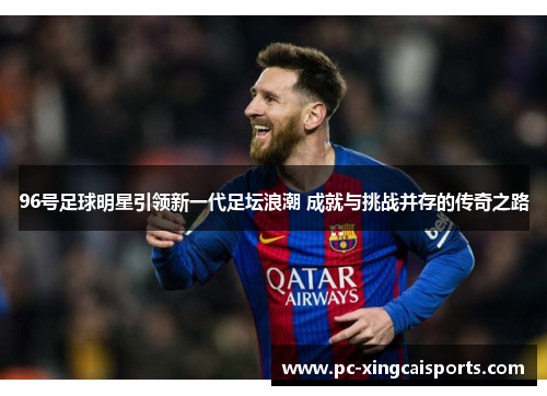 96号足球明星引领新一代足坛浪潮 成就与挑战并存的传奇之路