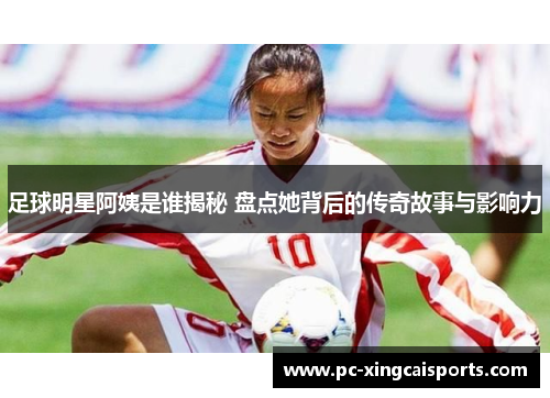 足球明星阿姨是谁揭秘 盘点她背后的传奇故事与影响力