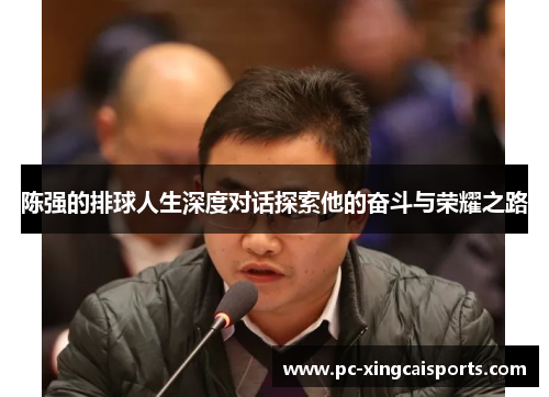 陈强的排球人生深度对话探索他的奋斗与荣耀之路