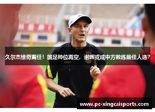 久尔杰维奇离任！国足帅位再空，谢晖或成中方教练最佳人选？