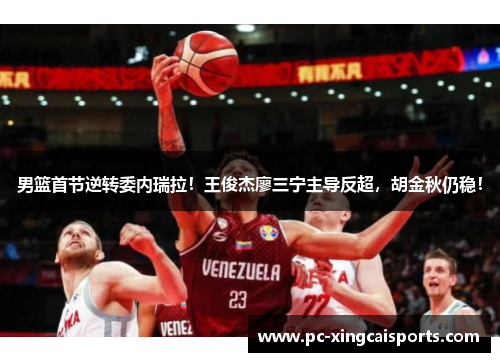 男篮首节逆转委内瑞拉！王俊杰廖三宁主导反超，胡金秋仍稳！
