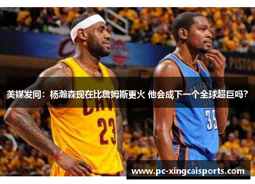 美媒发问：杨瀚森现在比詹姆斯更火 他会成下一个全球超巨吗？